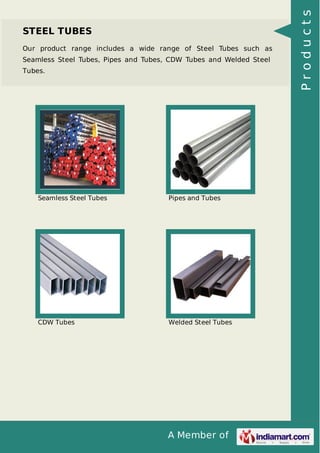 A Member of
STEEL TUBES
Our product range includes a wide range of Steel Tubes such as
Seamless Steel Tubes, Pipes and Tubes, CDW Tubes and Welded Steel
Tubes.
Seamless Steel Tubes Pipes and Tubes
CDW Tubes Welded Steel Tubes
Products
 