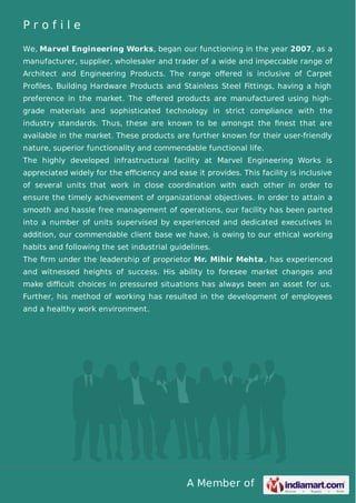 A Member of
P r o f i l e
We, Marvel Engineering Works, began our functioning in the year 2007, as a
manufacturer, supplier, wholesaler and trader of a wide and impeccable range of
Architect and Engineering Products. The range oﬀered is inclusive of Carpet
Proﬁles, Building Hardware Products and Stainless Steel Fittings, having a high
preference in the market. The oﬀered products are manufactured using high-
grade materials and sophisticated technology in strict compliance with the
industry standards. Thus, these are known to be amongst the ﬁnest that are
available in the market. These products are further known for their user-friendly
nature, superior functionality and commendable functional life.
The highly developed infrastructural facility at Marvel Engineering Works is
appreciated widely for the eﬃciency and ease it provides. This facility is inclusive
of several units that work in close coordination with each other in order to
ensure the timely achievement of organizational objectives. In order to attain a
smooth and hassle free management of operations, our facility has been parted
into a number of units supervised by experienced and dedicated executives In
addition, our commendable client base we have, is owing to our ethical working
habits and following the set industrial guidelines.
The ﬁrm under the leadership of proprietor Mr. Mihir Mehta , has experienced
and witnessed heights of success. His ability to foresee market changes and
make diﬃcult choices in pressured situations has always been an asset for us.
Further, his method of working has resulted in the development of employees
and a healthy work environment.
 