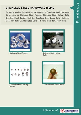 A Member of
STAINLESS STEEL HARDWARE ITEMS
We are a leading Manufacturer & Supplier of Stainless Steel Hardware
Items such as Stainless Steel Flanges, Stainless Steel Hollow Balls,
Stainless Steel Casting Ball Set, Stainless Steel Brass Balls, Stainless
Steel Half Balls, Stainless Steel Balls and many more items from India.
Stainless Steel Flanges Stainless Steel Hollow
Balls
Stainless Steel Casting
Ball Set
Stainless Steel Brass Balls
Products
 