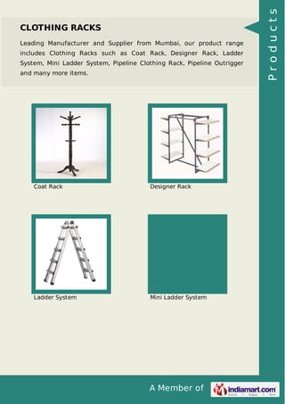 A Member of
CLOTHING RACKS
Leading Manufacturer and Supplier from Mumbai, our product range
includes Clothing Racks such as Coat Rack, Designer Rack, Ladder
System, Mini Ladder System, Pipeline Clothing Rack, Pipeline Outrigger
and many more items.
Coat Rack Designer Rack
Ladder System Mini Ladder System
Products
 