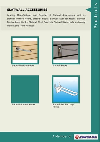 A Member of
SLATWALL ACCESSORIES
Leading Manufacturer and Supplier of Slatwall Accessories such as
Slatwall Picture Hooks, Slatwall Hooks, Slatwall Scanner Hooks, Slatwall
Double Loop Hooks, Slatwall Shelf Brackets, Slatwall Waterfalls and many
more items from Mumbai.
Slatwall Picture Hooks Slatwall Hooks
Slatwall Scanner Hooks Slatwall Double Loop
Hooks
Products
 