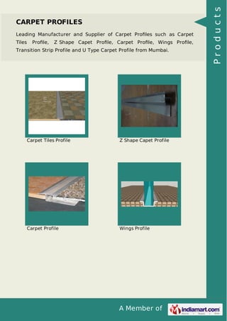 A Member of
CARPET PROFILES
Leading Manufacturer and Supplier of Carpet Proﬁles such as Carpet
Tiles Proﬁle, Z Shape Capet Proﬁle, Carpet Proﬁle, Wings Proﬁle,
Transition Strip Profile and U Type Carpet Profile from Mumbai.
Carpet Tiles Profile Z Shape Capet Profile
Carpet Profile Wings Profile
Products
 