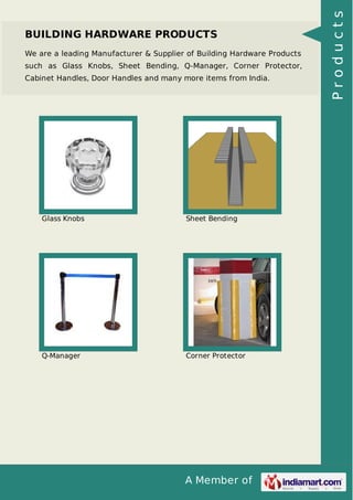 A Member of
BUILDING HARDWARE PRODUCTS
We are a leading Manufacturer & Supplier of Building Hardware Products
such as Glass Knobs, Sheet Bending, Q-Manager, Corner Protector,
Cabinet Handles, Door Handles and many more items from India.
Glass Knobs Sheet Bending
Q-Manager Corner Protector
Products
 