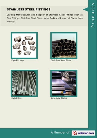 A Member of
STAINLESS STEEL FITTINGS
Leading Manufacturer and Supplier of Stainless Steel Fittings such as
Pipe Fittings, Stainless Steel Pipes, Metal Rods and Industrial Plates from
Mumbai.
Pipe Fittings Stainless Steel Pipes
Metal Rods Industrial Plates
Products
 