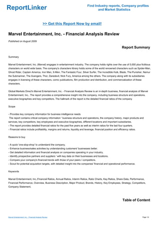 Find Industry reports, Company profiles
ReportLinker                                                                          and Market Statistics



                                               >> Get this Report Now by email!

Marvel Entertainment, Inc. - Financial Analysis Review
Published on August 2009

                                                                                                                  Report Summary

Summary


Marvel Entertainment, Inc. (Marvel) engages in entertainment industry. The company holds rights over the use of 5,000 plus fictitious
characters on world wide basis. The company's characters library holds some of the world renowned characters such as Spider-Man,
Ghost Rider, Captain America, Iron Man, X-Men, The Fantastic Four, Silver Surfer, The Incredible Hulk, Blade, The Punisher, Namur
the Submariner, The Avengers, Thor, Daredevil, Nick Fury, America among the others. The company along with its subsidiaries
engages in licensing of these characters, comic publications, film production and distribution, and commercialization of these
characters.


Global Markets Direct's Marvel Entertainment, Inc. - Financial Analysis Review is an in-depth business, financial analysis of Marvel
Entertainment, Inc.. The report provides a comprehensive insight into the company, including business structure and operations,
executive biographies and key competitors. The hallmark of the report is the detailed financial ratios of the company


Scope


- Provides key company information for business intelligence needs
The report contains critical company information ' business structure and operations, the company history, major products and
services, key competitors, key employees and executive biographies, different locations and important subsidiaries.
- The report provides detailed financial ratios for the past five years as well as interim ratios for the last four quarters.
- Financial ratios include profitability, margins and returns, liquidity and leverage, financial position and efficiency ratios.


Reasons to buy


- A quick 'one-stop-shop' to understand the company.
- Enhance business/sales activities by understanding customers' businesses better.
- Get detailed information and financial analysis on companies operating in your industry.
- Identify prospective partners and suppliers ' with key data on their businesses and locations.
- Compare your company's financial trends with those of your peers / competitors.
- Scout for potential acquisition targets, with detailed insight into the companies' financial and operational performance.


Keywords


Marvel Entertainment, Inc.,Financial Ratios, Annual Ratios, Interim Ratios, Ratio Charts, Key Ratios, Share Data, Performance,
Financial Performance, Overview, Business Description, Major Product, Brands, History, Key Employees, Strategy, Competitors,
Company Statement,




                                                                                                                  Table of Content



Marvel Entertainment, Inc. - Financial Analysis Review                                                                             Page 1/4
 