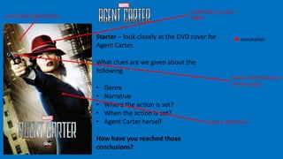 Starter – look closely at the DVD cover for
Agent Carter.
What clues are we given about the
following
• Genre
• Narrative
• Where the action is set?
• When the action is set?
• Agent Carter herself
How have you reached those
conclusions?
About a Detective?
Set In New York/America
It looks like it is set in
1980’s
Annotation
Genre: Action because
she has a gun
 
