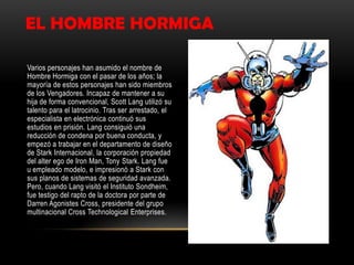 EL HOMBRE HORMIGA

Varios personajes han asumido el nombre de
Hombre Hormiga con el pasar de los años; la
mayoría de estos personajes han sido miembros
de los Vengadores. Incapaz de mantener a su
hija de forma convencional, Scott Lang utilizó su
talento para el latrocinio. Tras ser arrestado, el
especialista en electrónica continuó sus
estudios en prisión. Lang consiguió una
reducción de condena por buena conducta, y
empezó a trabajar en el departamento de diseño
de Stark Internacional, la corporación propiedad
del alter ego de Iron Man, Tony Stark. Lang fue
u empleado modelo, e impresionó a Stark con
sus planos de sistemas de seguridad avanzada.
Pero, cuando Lang visitó el Instituto Sondheim,
fue testigo del rapto de la doctora por parte de
Darren Agonistes Cross, presidente del grupo
multinacional Cross Technological Enterprises.
 