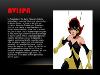 AVISPA
La Avispa (Janet Van Dyne) (Wasp en el idioma
original) es un personaje ficticio, una superheroína
de Marvel Comics y el Universo Marvel y una
fundadora del equipo The Avengers. Creada por
Stan Lee y Jack Kirby, el personaje realizó su
primera aparición en el N° 44 de Tales of Astonish
(en junio de 1963). Tras la muerte del personaje en
el 2008, Henry Pym se convirtió en la nueva Avispa
de Marvel Cómics. Ambas versiones del personaje
presenta los mismos poderes: la capacidad de
reducir o aumentar su tamaño a voluntad propia,
volar con alas de insecto (solo en la apariencia
pequeña), y la capacidad de disparar rayos de
energía. En Mayo de 2011, Avispa fue colocada en
el nanogésimonoveno lugar del top 100 de los
heroes de historietas de todos los tiempos por IGN.
Ocupo el nanigésimocuarto lugar en las "100
mujeres más sexies de los comics" por Comics
Buyer's Guide.1
 
