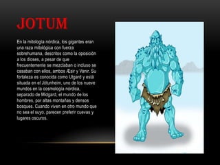 JOTUM
En la mitología nórdica, los gigantes eran
una raza mitológica con fuerza
sobrehumana, descritos como la oposición
a los dioses, a pesar de que
frecuentemente se mezclaban o incluso se
casaban con ellos, ambos Æsir y Vanir. Su
fortaleza es conocida como Utgard y está
situada en el Jötunheim, uno de los nueve
mundos en la cosmología nórdica,
separado de Midgard, el mundo de los
hombres, por altas montañas y densos
bosques. Cuando viven en otro mundo que
no sea el suyo, parecen preferir cuevas y
lugares oscuros.
 