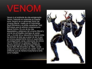 VENOM
Venom (o el simbionte de vida extraterrestre
Venom, traducido en ocasiones en España
como Veneno) es un personaje ficticio del
universo Marvel, creado por el historietista
David Michelinie y el artista canadiense Todd
McFarlane para la editorial norteamericana
Marvel Comics. Es uno de los más
despiadados y peligrosos del universo Marvel y
uno de los principales enemigos de spider-
man, y ha sido tal su relevancia e impacto entre
los lectores de éste que a pesar de ser lo que
se conoce popularmente como un supervillano,
ha protagonizado varias colecciones de cómics
con su nombre en la cabecera. Realizó su
primera aparición en Marvel Súper Héroes:
Secret Wars #8 (Diciembre de 1984), donde
surgió el primer encuentro con spider- man y el
simbionte que de manera involuntaria lo tomó
como huésped.
 