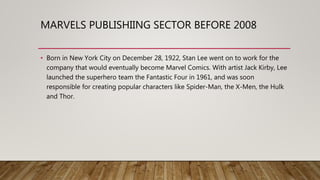 MARVELS PUBLISHIING SECTOR BEFORE 2008
• Born in New York City on December 28, 1922, Stan Lee went on to work for the
company that would eventually become Marvel Comics. With artist Jack Kirby, Lee
launched the superhero team the Fantastic Four in 1961, and was soon
responsible for creating popular characters like Spider-Man, the X-Men, the Hulk
and Thor.
 