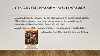 INTERACTIVE SECTORS OF MARVEL BEFORE 2008
• Marvel had made lots of games before 2008, available on platforms such as Xbox,
PS4 and Nintendo, they were action games based on their popular comic
characters e.g. Wolverine, Spider-Man, Hulk, Iron man.
• Marvel made lots of their popular characters into action figures and fluffy toys.
• A Marvel ad from 1966, showing their new tv show.
 