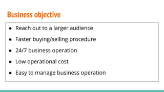 Business objective
● Reach out to a larger audience
● Faster buying/selling procedure
● 24/7 business operation
● Low operational cost
● Easy to manage business operation
 