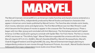 The Marvel Cinematic Universe(MCU) is an American media franchise and shared universe centered on a
series of superhero films, independently produced by Marvel Studios and based on characters that
appear in American comic books published by Marvel Comics.The franchise also includes comic books,
short movies, television series and digital series.The first Marvel Movie was Iron-Man filmed in 2008
which became the first phase of movies to appear in the crossover filmThe Avengers(2012). Phase 2
began with Iron-Man 3(2013) and concluded with Ant-Man(2015).The third phase started with Captain
America: CivilWar (2016) and is going to conclude with Spider-Man: Far From Home.The first 22 movies
of MCU are known as “The Infinity Saga”. MarvelTelevision expanded the universe with the tv shows:
Marvel’s Agents OF S.H.I.E.L.D(ABC), Marvel’s Daredevil(Netflix), Marvel’s Runaway(Hulu), Marvel’s
Cloak & Dagger(Freedom) and Slingshot(ABC).By 2005, Marvel Entertainment began planning to
independently produce its own movies through Paramount Pictures. As a result , Marvel Studios became
Hollywood’s first major independent movie studio since DreamWorks.
 