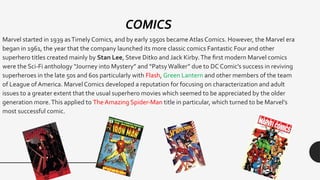 Marvel started in 1939 asTimely Comics, and by early 1950s became Atlas Comics. However, the Marvel era
began in 1961, the year that the company launched its more classic comics Fantastic Four and other
superhero titles created mainly by Stan Lee, Steve Ditko and Jack Kirby.The first modern Marvel comics
were the Sci-Fi anthology “Journey into Mystery” and “PatsyWalker” due to DC Comic’s success in reviving
superheroes in the late 50s and 60s particularly with Flash, Green Lantern and other members of the team
of League of America. Marvel Comics developed a reputation for focusing on characterization and adult
issues to a greater extent that the usual superhero movies which seemed to be appreciated by the older
generation more.This applied to The Amazing Spider-Man title in particular, which turned to be Marvel’s
most successful comic.
COMICS
 