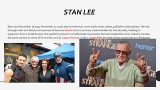 Stan Lee (December 28 1922-November 12 2018) was an American comic book writer, editor, publisher and producer. He rose
through ranks of a family-run business to become Marvel Comics’ primary creative leader for two decades, leading its
expansion from a small division of a publishing house to a multimedia corporation that dominated the comic industry. He also
did some cameos in some of his movies such as Captain Marvel, X-Men, Spider-Man etc with his last cameo being in Endgame.
STAN LEE
 