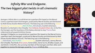 InfinityWar and Endgame.
The two biggest plot twists in all cinematic
history?
Avengers: InfinityWar is a 2018 American superhero film based on the Marvel
Comics superhero team the Avengers, produced by Marvel Studios and distributed
byWalt Disney Studios Motion Pictures.The featuring cast is the following: Robert
Downey Jr, Chris Hemsworth, Mark Ruffalo, Chris Evans, Scarlett Johansson,
Benedict Cumberbatch, Don Cheadle, Tom Holland, Elizabeth Olsen etc. In the film,
the Avengers and the Guardians of the Galaxy attempt to stop Thanos from
collecting the all-powerful Infinity Stones.
Avengers: Endgame is a 2019 American superhero film based on the Marvel Comics
superhero team the Avengers, produced by Marvel Studios and distributed byWalt
Disney Studios Motion Pictures.The featuring cast is the following: Robert Downey
Jr, Chris Evans, Mark Ruffalo, Chris Hemsworth, Scarlett Johansson, Jeremy Renner,
Don Cheadle, Paul Rudd, Brie Larson, Karen Gillan, Danai Gurira, Bradley Cooper, and
Josh Brolin. In the film, the surviving members of the Avengers and their allies work
together to reverse the damage caused by Thanos in InfinityWar.
 
