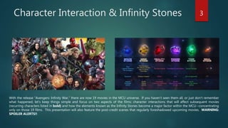 Character Interaction & Infinity Stones 3
With the release “Avengers: Infinity War,” there are now 19 movies in the MCU universe. If you haven’t seen them all, or just don’t remember
what happened, let’s keep things simple and focus on two aspects of the films: character interactions that will affect subsequent movies
(recurring characters listed in bold) and how the elements known as the Infinity Stones become a major factor within the MCU--concentrating
only on those 19 films. This presentation will also feature the post-credit scenes that regularly foreshadowed upcoming movies. WARNING:
SPOILER ALERTS!!
 