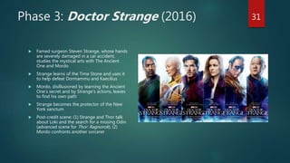 Phase 3: Doctor Strange (2016)
 Famed surgeon Steven Strange, whose hands
are severely damaged in a car accident,
studies the mystical arts with The Ancient
One and Mordo
 Strange learns of the Time Stone and uses it
to help defeat Dormammu and Kaecilius
 Mordo, disillusioned by learning the Ancient
One’s secret and by Strange’s actions, leaves
to find his own path
 Strange becomes the protector of the New
York sanctum
 Post-credit scene: (1) Strange and Thor talk
about Loki and the search for a missing Odin
(advanced scene for Thor: Ragnorok); (2)
Mordo confronts another sorcerer
31
 