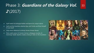 Phase 3: Guardians of the Galaxy Vol.
2 (2017)
 Quill meets his biological father and learns his unique nature
 Quill and the Guardians destroy Ego, and Yondu sacrifices himself
to save Quill
 Only minor reference to Infinity Stones (Power Stone)
 Post-credit scene: (1) Yondu’s former colleagues reunite; (2)
Sovereign leader Ayesha creates a being to take on the Guardians
33
 