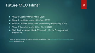 Future MCU Films*
 Phase 3: Captain Marvel (March 2019)
 Phase 3: Untitled Avengers Film (May 2019)
 Phase 4: Untitled Spider-Man: Homecoming Sequel (July 2019)
 Phase 4: Guardians of the Galaxy Vol. 3 (2020)
 Black Panther sequel ; Black Widow solo ; Doctor Strange sequel
announced
*based on “Here's a Complete List of All the Upcoming Marvel Movies,” Time, http://time.com/5167535/upcoming-marvel-
movies/, accessed 06/07/18
43
 