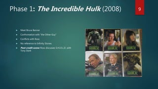 Phase 1: The Incredible Hulk (2008)
 Meet Bruce Banner
 Confrontation with “the Other Guy”
 Conflicts with Ross
 No reference to Infinity Stones
 Post-credit scene: Ross discusses S.H.I.E.L.D. with
Tony Stark
9
 