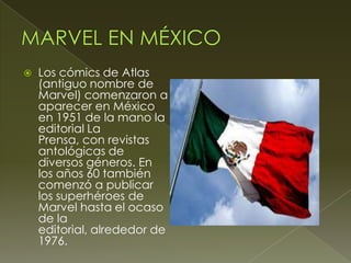  Los cómics de Atlas
(antiguo nombre de
Marvel) comenzaron a
aparecer en México
en 1951 de la mano la
editorial La
Prensa, con revistas
antológicas de
diversos géneros. En
los años 60 también
comenzó a publicar
los superhéroes de
Marvel hasta el ocaso
de la
editorial, alrededor de
1976.
 