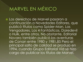  Los derechos de Marvel pasaron a
continuación a Novedades Editores, que
publicó títulos como Spider-Man, Los
Vengadores, Los 4 Fantásticos, Daredevil
o Hulk, entre otros. No obstante, Editorial
Novaro también publicó las aventuras
de Conan entre 1980 y 1981.85 Pero el
principal salto de calidad se produjo en
1994, cuando Grupo Editorial Vid se hizo
cargo de publicar los títulos de Marvel.
 