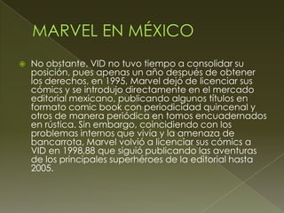  No obstante, VID no tuvo tiempo a consolidar su
posición, pues apenas un año después de obtener
los derechos, en 1995, Marvel dejó de licenciar sus
cómics y se introdujo directamente en el mercado
editorial mexicano, publicando algunos títulos en
formato comic book con periodicidad quincenal y
otros de manera periódica en tomos encuadernados
en rústica. Sin embargo, coincidiendo con los
problemas internos que vivía y la amenaza de
bancarrota, Marvel volvió a licenciar sus cómics a
VID en 1998,88 que siguió publicando las aventuras
de los principales superhéroes de la editorial hasta
2005.
 