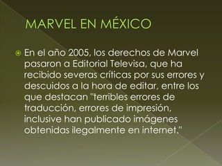 En el año 2005, los derechos de Marvel
pasaron a Editorial Televisa, que ha
recibido severas críticas por sus errores y
descuidos a la hora de editar, entre los
que destacan "terribles errores de
traducción, errores de impresión,
inclusive han publicado imágenes
obtenidas ilegalmente en internet."
 