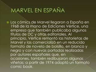  Los cómics de Marvel llegaron a España en
1968 de la mano de Ediciones Vértice, una
empresa que también publicaba algunos
títulos de DC y otras editoriales. Al
principio, Vértice remontó las historietas de
Marvel y las comercializó en un reducido
formato de novela de bolsillo, en blanco y
negro y con nuevas portadas realizadas
por autores españoles que, en
ocasiones, también redibujaron algunas
viñetas; a partir de 1974 adoptó un formato
comic book.
 