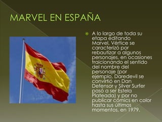 A lo largo de toda su
etapa editando
Marvel, Vértice se
caracterizó por
rebautizar a algunos
personajes, en ocasiones
traicionando el sentido
del nombre del
personaje (por
ejemplo, Daredevil se
convirtió en Dan
Defensor y Silver Surfer
pasó a ser Estela
Plateada) y por no
publicar cómics en color
hasta sus últimos
momentos, en 1979.
 