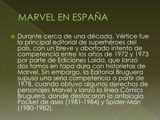  Durante cerca de una década, Vértice fue
la principal editorial de superhéroes del
país, con un breve y abortado intento de
competencia entre los años de 1972 y 1973
por parte de Ediciones Laida, que lanzó
dos tomos en tapa dura con historietas de
Marvel. Sin embargo, la Editorial Bruguera
supuso una seria competencia a partir de
1978, cuando obtuvo algunos derechos de
personajes Marvel y lanzó la línea Cómics
Bruguera, donde destacaron la antología
Pocket de ases (1981-1984) y Spider-Man
(1980-1982).
 
