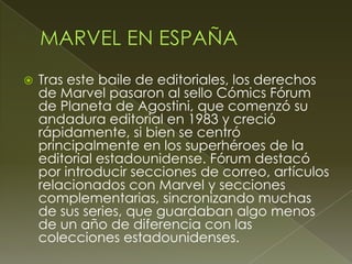  Tras este baile de editoriales, los derechos
de Marvel pasaron al sello Cómics Fórum
de Planeta de Agostini, que comenzó su
andadura editorial en 1983 y creció
rápidamente, si bien se centró
principalmente en los superhéroes de la
editorial estadounidense. Fórum destacó
por introducir secciones de correo, artículos
relacionados con Marvel y secciones
complementarias, sincronizando muchas
de sus series, que guardaban algo menos
de un año de diferencia con las
colecciones estadounidenses.
 