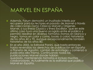  Además, Forum demostró un inusitado interés por
recuperar para los lectores el pasado de Marvel a través
de colecciones como Clásicos Marvel y Orígenes
Marvel, o sus líneas Classics y línea Excélsior, que en este
último caso tuvo una buena acogida entre el público y
permitió reeditar en diversos formatos (tomos en blanco y
negro, tomos en color y comic books a color) historietas
de los años 60 y 70, aunque excepcionalmente también
historietas de los años 80.
 En el año 2005, la Editorial Panini, que hasta entonces
había revendido los derechos de publicación en España
a Planeta de Agostini, cambió de estrategia y comenzó a
publicarlos ella misma. Continuando todas las
publicaciones Marvel donde habían
quedado, manteniendo formatos e incluso muchos
colaboradores. Actualmente es la editorial que publica
Marvel en España.
 