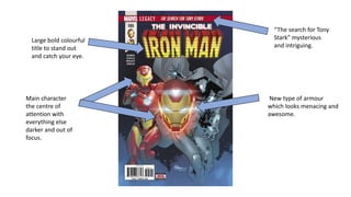 Large bold colourful
title to stand out
and catch your eye.
Main character
the centre of
attention with
everything else
darker and out of
focus.
“The search for Tony
Stark” mysterious
and intriguing.
New type of armour
which looks menacing and
awesome.
 