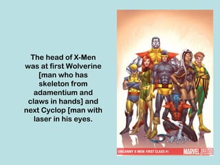 The head of X-Men
was at first Wolverine
     [man who has
     skeleton from
   adamentium and
 claws in hands] and
next Cyclop [man with
   laser in his eyes.
 