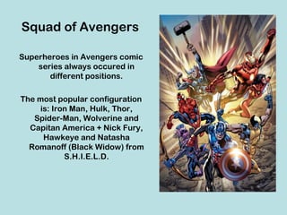 Squad of Avengers

Superheroes in Avengers comic
    series always occured in
       different positions.

The most popular configuration
     is: Iron Man, Hulk, Thor,
   Spider-Man, Wolverine and
  Capitan America + Nick Fury,
      Hawkeye and Natasha
  Romanoff (Black Widow) from
            S.H.I.E.L.D.
 
