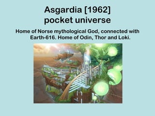 Asgardia [1962]
          pocket universe
Home of Norse mythological God, connected with
    Earth-616. Home of Odin, Thor and Loki.
 
