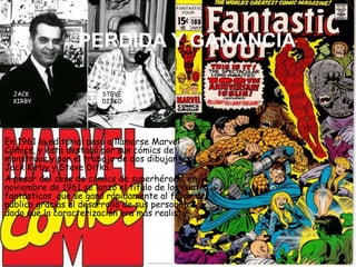 PERDIDA Y GANANCIA
En 1961 la editorial pasó a llamarse Marvel
Cómics, y ésta destacó por sus cómics de
monstruos y por el trabajo de dos dibujantes:
Jack Kirby y Steve Ditko.
A pesar del cese de cómics de superhéroes, en
noviembre de 1961 se lanzó el título de los cuatro
fantásticos, que se ganó rápidamente al favor del
público gracias al desarrollo de sus personajes,
dado que la caracterización era más realista.
JACK
KIRBY
STEVE
DITKO
 