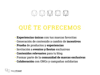 QUÉ TE OFRECEMOS
•  Experiencias únicas con tus marcas favoritas
•  Generación de contenido a cambio de incentivos
•  Prueba de productos y experiencias
•  Invitación a eventos y ﬁestas exclusivas
•  Contenidos relevantes para tu blog
•  Formar parte de la comunidad de marcas exclusivas
•  Colaboración con ONGs y campañas solidarias
 