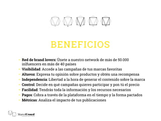 BENEFICIOS
•  Red de brand lovers: Únete a nuestro network de más de 50.000
inlfuencers en más de 40 países
•  Visibilidad: Accede a las campañas de tus marcas favoritas
•  Altavoz: Expresa tu opinión sobre productos y obtén una recompensa
•  Independencia: Libertad a la hora de generar el contenido sobre la marca
•  Control: Decide en qué campañas quieres participar y pon tú el precio
•  Facilidad: Tendrás toda la información y los recursos necesarios
•  Pagos: Cobra a través de la plataforma en el tiempo y la forma pactados
•  Métricas: Analiza el impacto de tus publicaciones
 