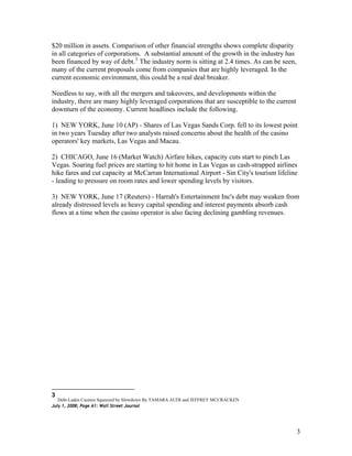 $20 million in assets. Comparison of other financial strengths shows complete disparity
in all categories of corporations. A substantial amount of the growth in the industry has
been financed by way of debt.3
The industry norm is sitting at 2.4 times. As can be seen,
many of the current proposals come from companies that are highly leveraged. In the
current economic environment, this could be a real deal breaker.
Needless to say, with all the mergers and takeovers, and developments within the
industry, there are many highly leveraged corporations that are susceptible to the current
downturn of the economy. Current headlines include the following.
1) NEW YORK, June 10 (AP) - Shares of Las Vegas Sands Corp. fell to its lowest point
in two years Tuesday after two analysts raised concerns about the health of the casino
operators' key markets, Las Vegas and Macau.
2) CHICAGO, June 16 (Market Watch) Airfare hikes, capacity cuts start to pinch Las
Vegas. Soaring fuel prices are starting to hit home in Las Vegas as cash-strapped airlines
hike fares and cut capacity at McCarran International Airport - Sin City's tourism lifeline
- leading to pressure on room rates and lower spending levels by visitors.
3) NEW YORK, June 17 (Reuters) - Harrah's Entertainment Inc's debt may weaken from
already distressed levels as heavy capital spending and interest payments absorb cash
flows at a time when the casino operator is also facing declining gambling revenues.
3
Debt-Laden Casinos Squeezed by Slowdown By TAMARA AUDI and JEFFREY MCCRACKEN
July 1, 2008; Page A1: Wall Street Journal
3
 