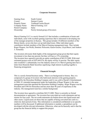 Corporate Structure
Gaming Zone: South Central
County: Sumner County
Property Name: Trailhead Casino Resort
Company Name: Marvel Gaming, LLC
Parent Company: Same
Ownership: Newly formed group of Investors
Marvel Gaming LLC is a newly formed LLC that includes a combination of trusts and
individuals, some with excellent gaming experience that is interested in developing one
of the manager properties in Kansas. This group includes 10 different members of the
Binion family, seven who have set up individual trusts. Other individual equity
contributors include members of the Marvel Gaming management team. They include
Roger Wagner, Jon Wolfe, Dominic Polizzotto, Karen Greene, Lloyd Buzzi, and Andrew
J. Astrachen.
The investors obviously think highly of the management group given that their equity
investment is less than one percent, but they will have a 13% ownership.
The investors have agreed to provide an equity contribution of $62,513,000. With total
estimated project costs at $397,669,576, the equity will be 16 percent. The debt /equity
ratio would be 5, substantially over the industry norm of 2.4. Marvel gaming does have a
letter from Deutsche Bank Securities signifying a high interest in putting together a
financing arrangement.
Financial Strength
This is a newly formed business entity. There is no background or history. But, it is
composed of a group of investors who held stock interests in the gaming property
operated by the Horseshoe Holding Company until it was sold to Harrah’s Entertainment
in 2004. It’s intended management under the leadership of Roger Wagner is the same
management team that operated the Horseshoe Holding Company. Roger Wagner was the
President and COO for Horseshoe and has more than 40 years of experience in the
industry. His management team has a similar background.
The investors have agreed to contribute $62,513,000. There is currently no formal
documentation or agreement. The investors have provided net worth statements and tax
returns for four years. The net worth statements are broken down into liquid assets and
other assets. Liquid assets are those that are capable of being converted into cash in a
relatively short period of time. This information is considered confidential so no specific
numbers will be discussed. If additional information is needed, a spreadsheet can be
developed with the relevant information. Otherwise, what can be basically said is that the
group has the financial ability to support this project.
4
 