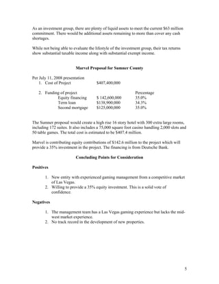 As an investment group, there are plenty of liquid assets to meet the current $63 million
commitment. There would be additional assets remaining to more than cover any cash
shortages.
While not being able to evaluate the lifestyle of the investment group, their tax returns
show substantial taxable income along with substantial exempt income.
Marvel Proposal for Sumner County
Per July 11, 2008 presentation
1. Cost of Project $407,400,000
2. Funding of project Percentage
Equity financing $ 142,600,000 35.0%
Term loan $138,900,000 34.3%
Second mortgage $125,000,000 35.0%
The Sumner proposal would create a high rise 16 story hotel with 300 extra large rooms,
including 172 suites. It also includes a 75,000 square foot casino handling 2,000 slots and
50 table games. The total cost is estimated to be $407.4 million.
Marvel is contributing equity contributions of $142.6 million to the project which will
provide a 35% investment in the project. The financing is from Deutsche Bank.
Concluding Points for Consideration
Positives
1. New entity with experienced gaming management from a competitive market
of Las Vegas.
2. Willing to provide a 35% equity investment. This is a solid vote of
confidence.
Negatives
1. The management team has a Las Vegas gaming experience but lacks the mid-
west market experience.
2. No track record in the development of new properties.
5
 