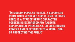 “In modern popular fiction, a superhero
(sometimes rendered super-hero or super
hero) is a type of heroic character
possessing extraordinary talents,
supernatural phenomena, or superhuman
powers and is dedicated to a moral goal
or protecting the public”
 