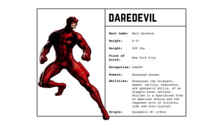daredevil
Real name:
Height:
Weight:
Occupation:
Origin:
Matt Murdock
Place of
birth:
6’0”
200 lbs
New York City
Lawyer
Daredevil #1 (1964)
Powers: Enhanced senses
Abilities: Possesses the strength,
speed, agility, endurance,
and gymnastic skills, of an
Olympic-level athlete.
Skilled in a hybridized form
of American boxing and the
Japanese arts of ninjutsu,
judo and aiki-jujutsu.
 