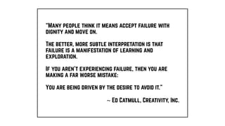“Many people think it means accept failure with
dignity and move on.
The better, more subtle interpretation is that
failure is a manifestation of learning and
exploration.
If you aren’t experiencing failure, then you are
making a far worse mistake:
You are being driven by the desire to avoid it.”
~ Ed Catmull, Creativity, Inc.
 
