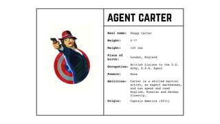 agent carter
Real name:
Height:
Weight:
Occupation:
Origin:
Peggy Carter
Place of
birth:
5’7”
120 lbs
London, England
British Liaison to the U.S.
Army, S.S.R. Agent
Captain America (2011)
Powers: None
Abilities: Carter is a skilled martial
artist, an expert markswoman,
and can speak and read
English, Russian and German
fluently.
 