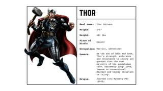 thor
Real name:
Height:
Weight:
Occupation:
Origin:
Thor Odinson
Place of
birth:
6’6”
640 lbs
Asgard
Warrior, adventurer
Journey into Mystery #83
(1962)
Powers: As the son of Odin and Gaea,
Thor's strength, endurance
and resistance to injury are
greater than the vast
majority of his superhuman
race. Extremely long-lived,
immune to conventional
disease and highly resistant
to injury.
 